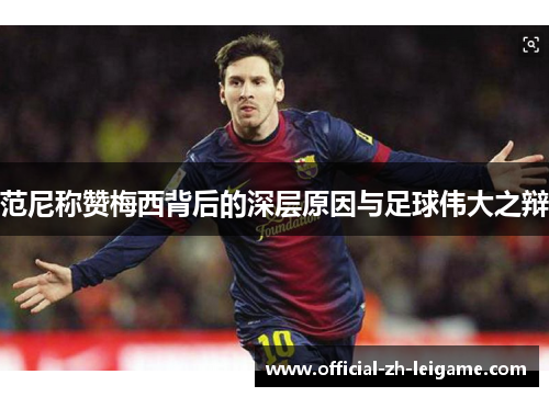 范尼称赞梅西背后的深层原因与足球伟大之辩