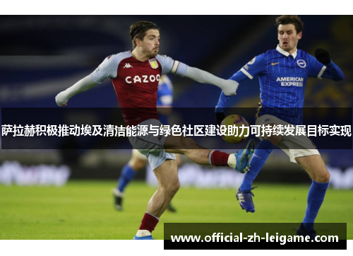 萨拉赫积极推动埃及清洁能源与绿色社区建设助力可持续发展目标实现 萨拉赫积极推动埃及清洁能源与绿色社区建设助力可持续发展目标实现