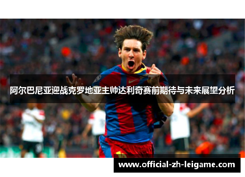 阿尔巴尼亚迎战克罗地亚主帅达利奇赛前期待与未来展望分析 阿尔巴尼亚迎战克罗地亚主帅达利奇赛前期待与未来展望分析