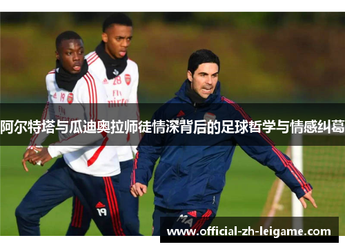 阿尔特塔与瓜迪奥拉师徒情深背后的足球哲学与情感纠葛 阿尔特塔与瓜迪奥拉师徒情深背后的足球哲学与情感纠葛