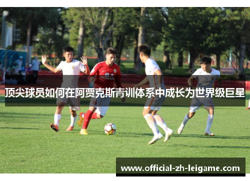 顶尖球员如何在阿贾克斯青训体系中成长为世界级巨星