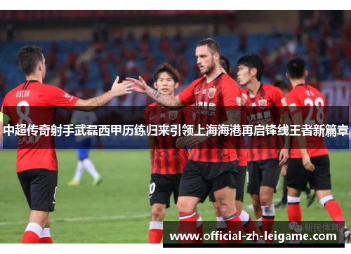 中超传奇射手武磊西甲历练归来引领上海海港再启锋线王者新篇章