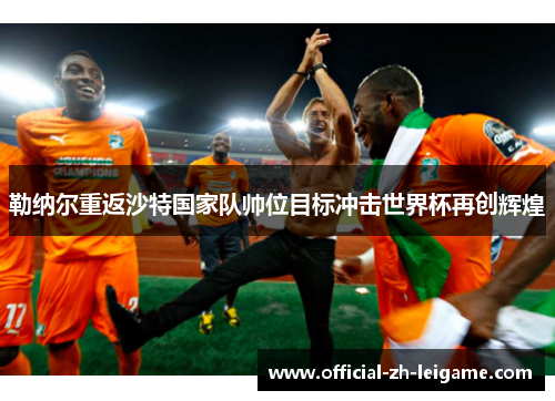 勒纳尔重返沙特国家队帅位目标冲击世界杯再创辉煌 勒纳尔重返沙特国家队帅位目标冲击世界杯再创辉煌