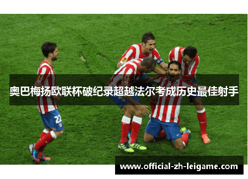 奥巴梅扬欧联杯破纪录超越法尔考成历史最佳射手