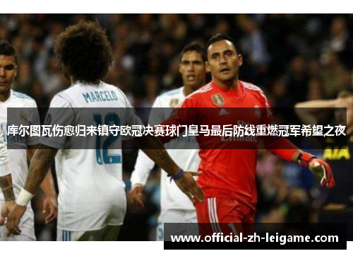 库尔图瓦伤愈归来镇守欧冠决赛球门皇马最后防线重燃冠军希望之夜