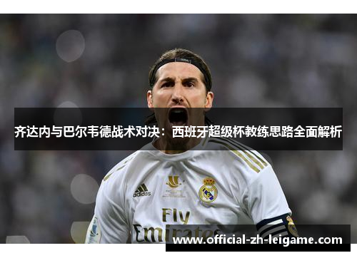 齐达内与巴尔韦德战术对决:西班牙超级杯教练思路全面解析 齐达内与巴尔韦德战术对决:西班牙超级杯教练思路全面解析